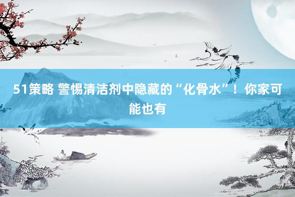 51策略 警惕清洁剂中隐藏的“化骨水”！你家可能也有