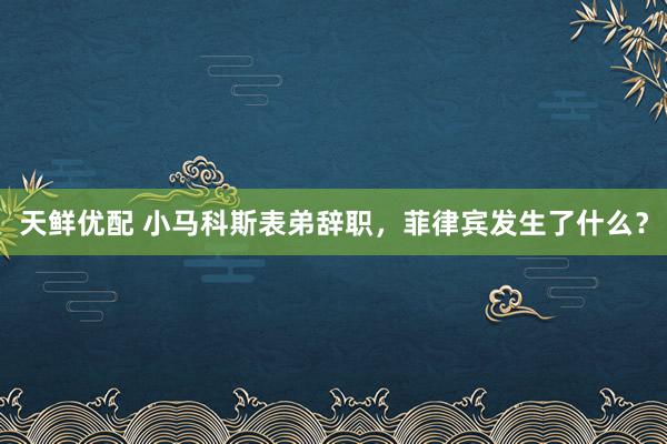 天鲜优配 小马科斯表弟辞职，菲律宾发生了什么？