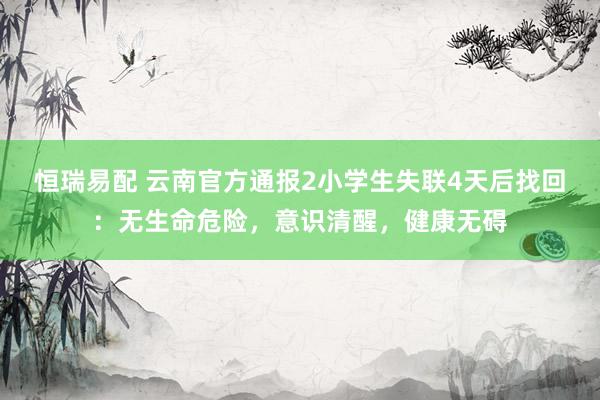 恒瑞易配 云南官方通报2小学生失联4天后找回：无生命危险，意识清醒，健康无碍
