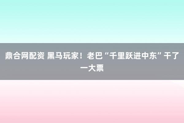 鼎合网配资 黑马玩家！老巴“千里跃进中东”干了一大票