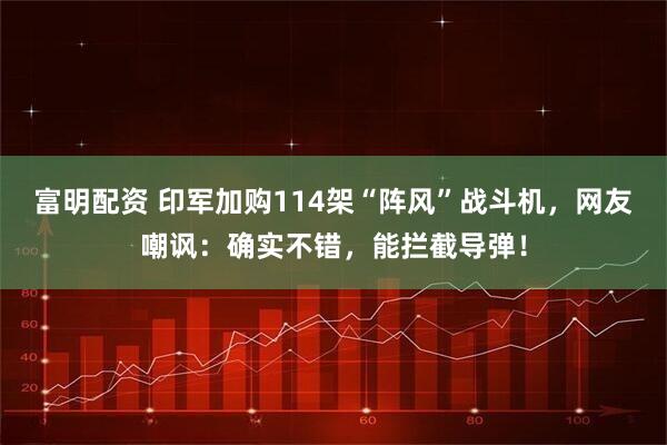 富明配资 印军加购114架“阵风”战斗机，网友嘲讽：确实不错，能拦截导弹！