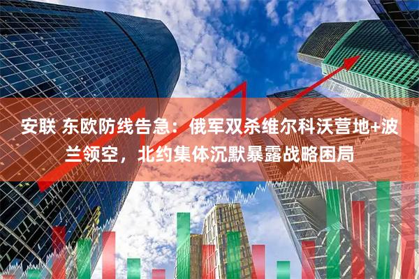 安联 东欧防线告急：俄军双杀维尔科沃营地+波兰领空，北约集体沉默暴露战略困局
