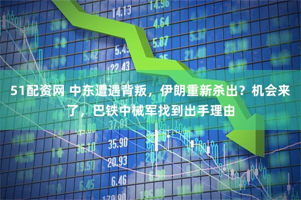 51配资网 中东遭遇背叛，伊朗重新杀出？机会来了，巴铁中械军找到出手理由