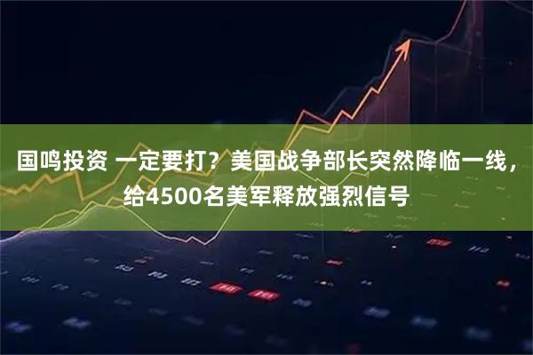 国鸣投资 一定要打？美国战争部长突然降临一线，给4500名美军释放强烈信号