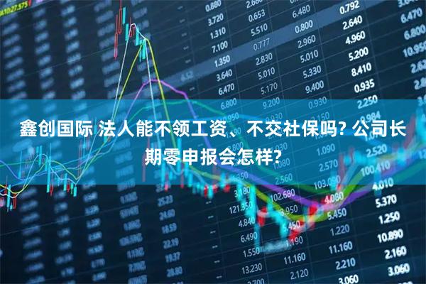 鑫创国际 法人能不领工资、不交社保吗? 公司长期零申报会怎样?