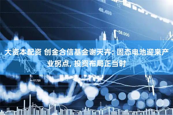 大资本配资 创金合信基金谢天卉: 固态电池迎来产业拐点, 投资布局正当时