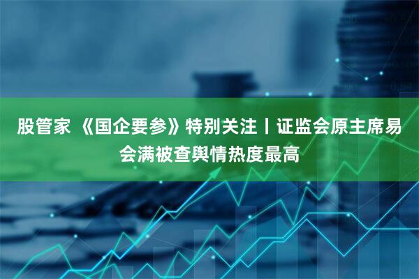 股管家 《国企要参》特别关注丨证监会原主席易会满被查舆情热度最高
