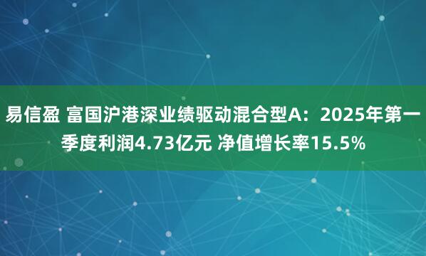 易信盈 富国沪港深业绩驱动混合型A：2025年第一季度利润4.73亿元 净值增长率15.5%