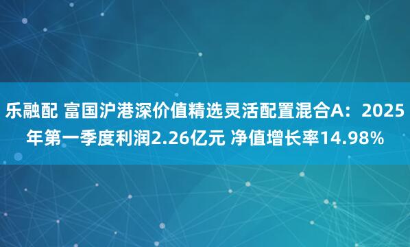 乐融配 富国沪港深价值精选灵活配置混合A：2025年第一季度利润2.26亿元 净值增长率14.98%