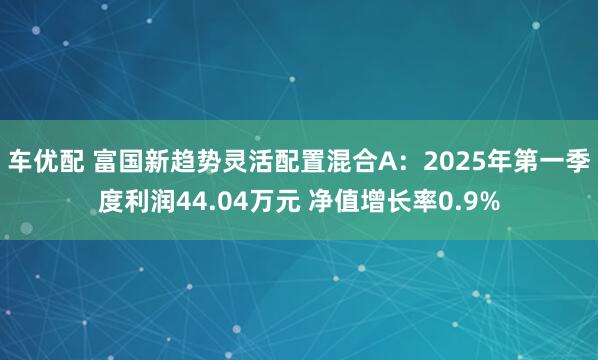 车优配 富国新趋势灵活配置混合A：2025年第一季度利润44.04万元 净值增长率0.9%