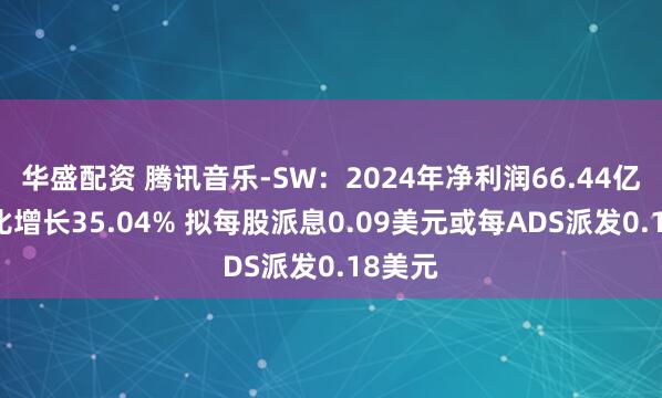 华盛配资 腾讯音乐-SW：2024年净利润66.44亿元 同比增长35.04% 拟每股派息0.09美元或每ADS派发0.18美元