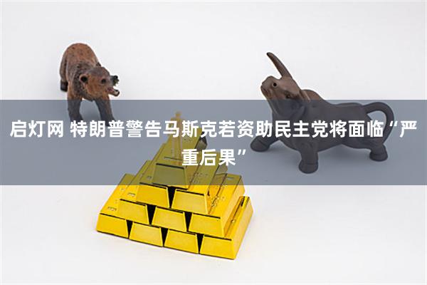 启灯网 特朗普警告马斯克若资助民主党将面临“严重后果”