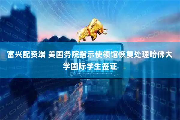 富兴配资端 美国务院指示使领馆恢复处理哈佛大学国际学生签证