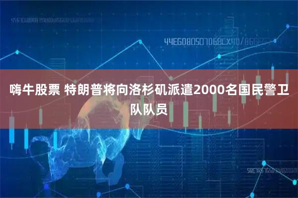 嗨牛股票 特朗普将向洛杉矶派遣2000名国民警卫队队员