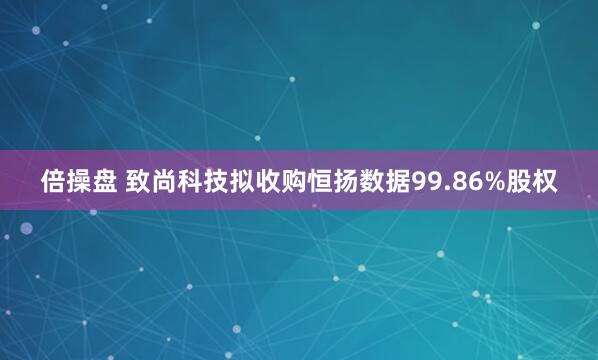 倍操盘 致尚科技拟收购恒扬数据99.86%股权