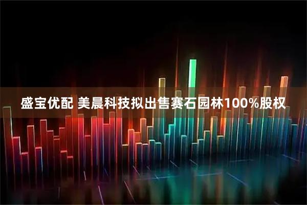 盛宝优配 美晨科技拟出售赛石园林100%股权