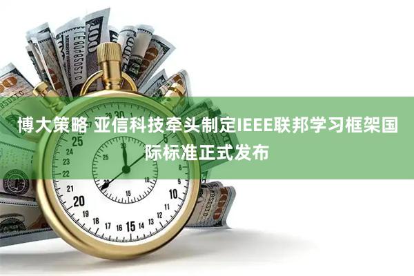 博大策略 亚信科技牵头制定IEEE联邦学习框架国际标准正式发布