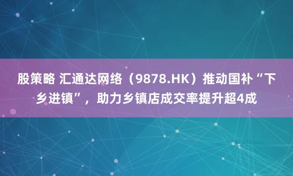 股策略 汇通达网络（9878.HK）推动国补“下乡进镇”，助力乡镇店成交率提升超4成