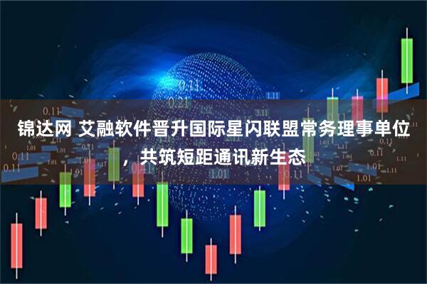 锦达网 艾融软件晋升国际星闪联盟常务理事单位，共筑短距通讯新生态
