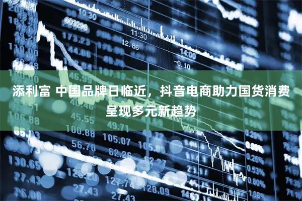 添利富 中国品牌日临近，抖音电商助力国货消费呈现多元新趋势