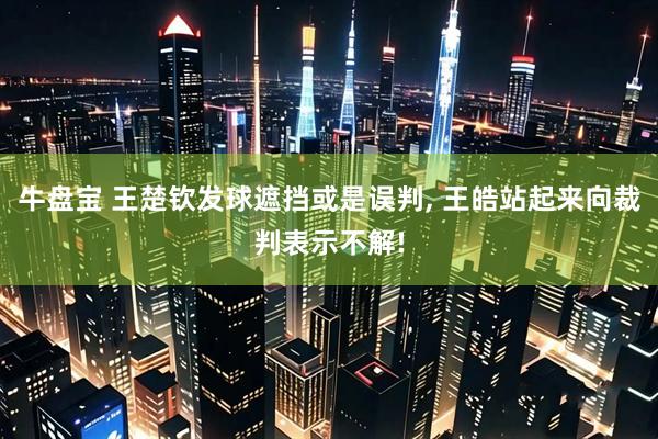 牛盘宝 王楚钦发球遮挡或是误判, 王皓站起来向裁判表示不解!