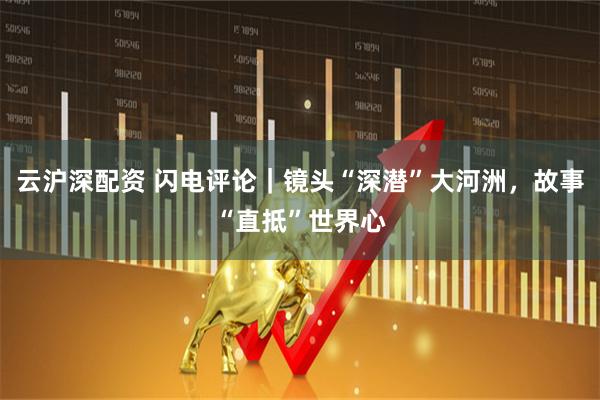 云沪深配资 闪电评论｜镜头“深潜”大河洲，故事“直抵”世界心