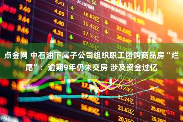 点金网 中石油下属子公司组织职工团购商品房“烂尾”：逾期9年仍未交房 涉及资金过亿