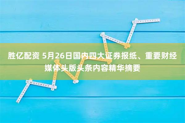 胜亿配资 5月26日国内四大证券报纸、重要财经媒体头版头条内容精华摘要