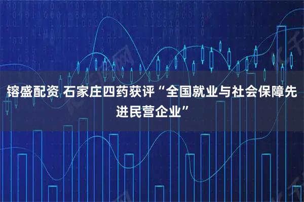 镕盛配资 石家庄四药获评“全国就业与社会保障先进民营企业”