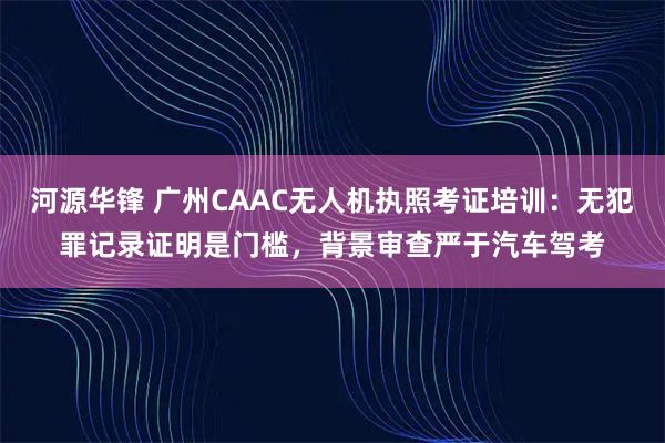 河源华锋 广州CAAC无人机执照考证培训：无犯罪记录证明是门槛，背景审查严于汽车驾考