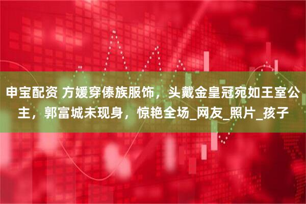 申宝配资 方媛穿傣族服饰，头戴金皇冠宛如王室公主，郭富城未现身，惊艳全场_网友_照片_孩子
