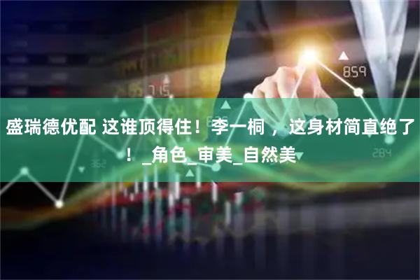 盛瑞德优配 这谁顶得住！李一桐 ，这身材简直绝了！_角色_审美_自然美